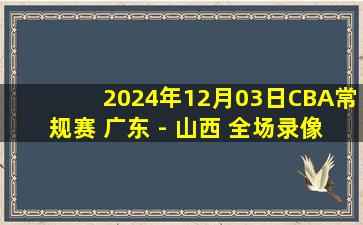 2024年12月03日CBA常规赛 广东 - 山西 全场录像